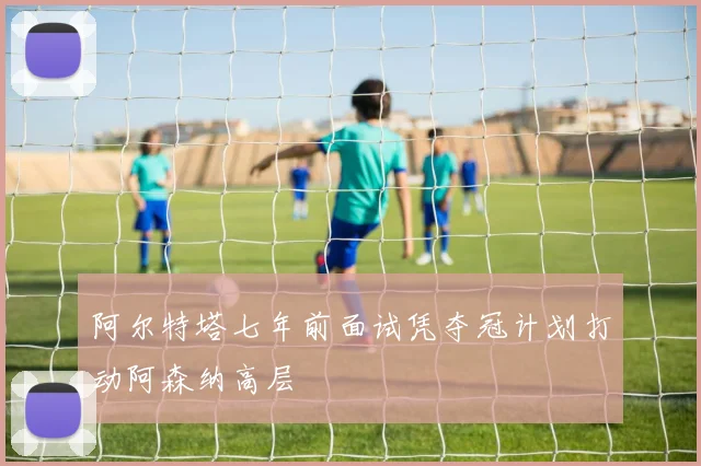 阿尔特塔七年前面试凭夺冠计划打动阿森纳高层
