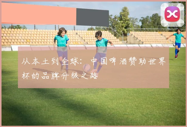 从本土到全球：中国啤酒赞助世界杯的品牌升级之路