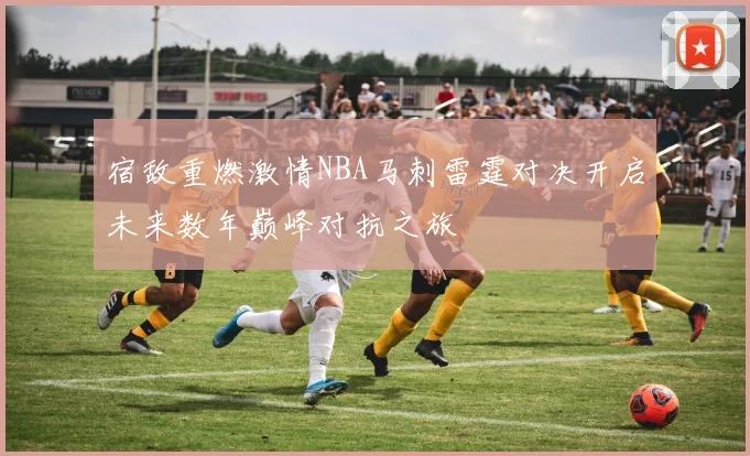 宿敌重燃激情NBA马刺雷霆对决开启未来数年巅峰对抗之旅