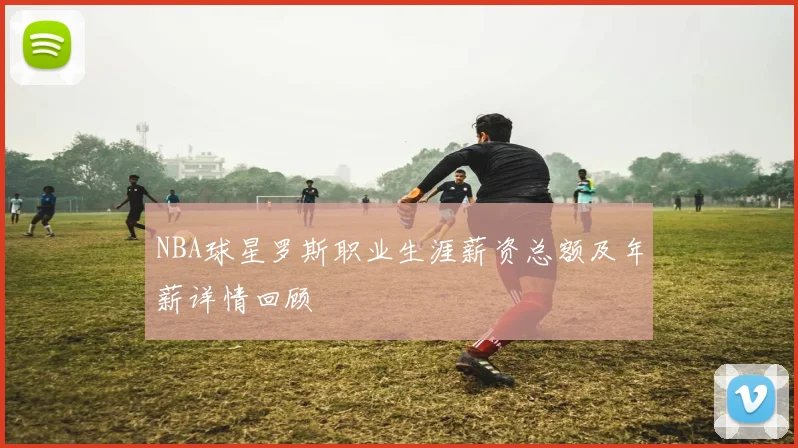 NBA球星罗斯职业生涯薪资总额及年薪详情回顾