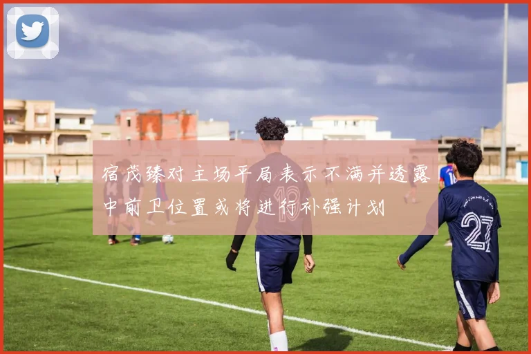 宿茂臻对主场平局表示不满并透露中前卫位置或将进行补强计划